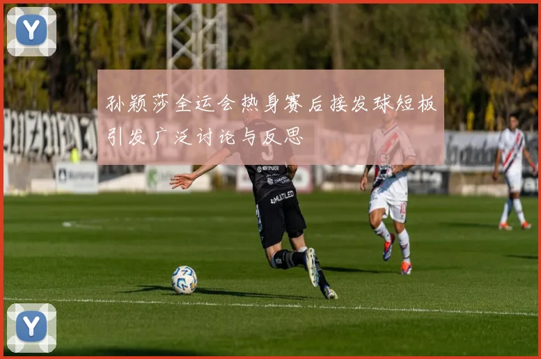 孙颖莎全运会热身赛后接发球短板引发广泛讨论与反思