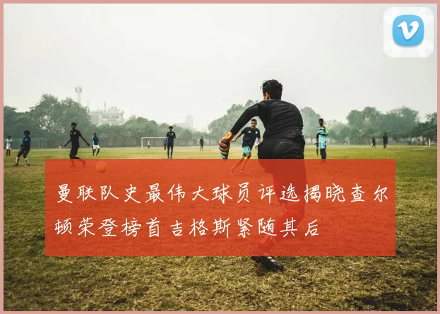 曼联队史最伟大球员评选揭晓查尔顿荣登榜首吉格斯紧随其后