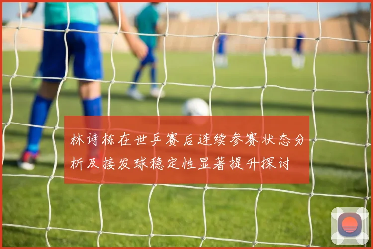林诗栋在世乒赛后连续参赛状态分析及接发球稳定性显著提升探讨