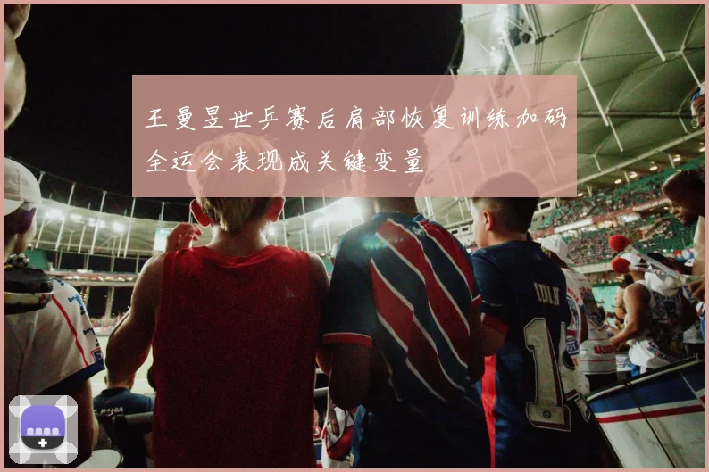 王曼昱世乒赛后肩部恢复训练加码全运会表现成关键变量