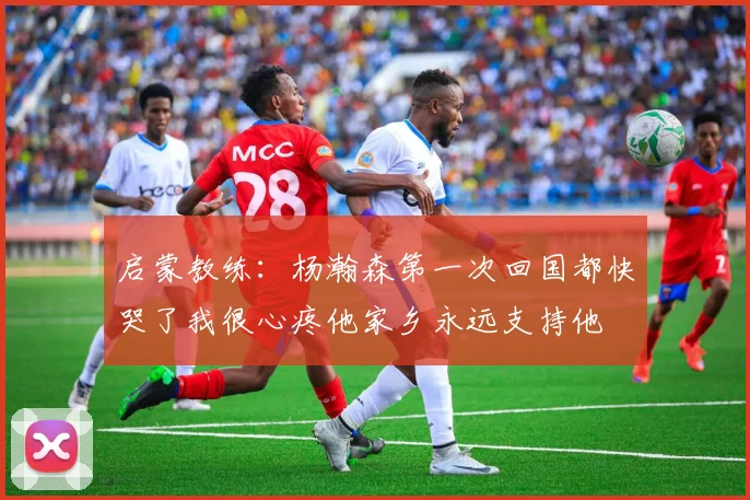 启蒙教练：杨瀚森第一次回国都快哭了我很心疼他家乡永远支持他