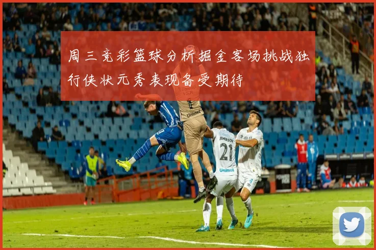周三竞彩篮球分析掘金客场挑战独行侠状元秀表现备受期待