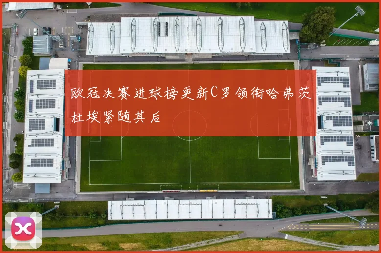 欧冠决赛进球榜更新C罗领衔哈弗茨杜埃紧随其后