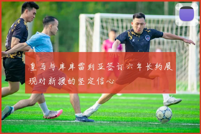 皇马与库库雷利亚签订六年长约展现对新援的坚定信心