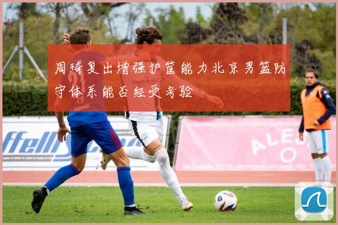 周琦复出增强护筐能力北京男篮防守体系能否经受考验