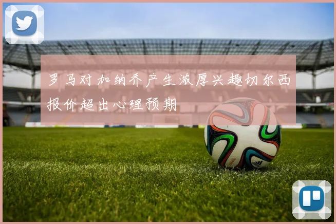 罗马对加纳乔产生浓厚兴趣切尔西报价超出心理预期