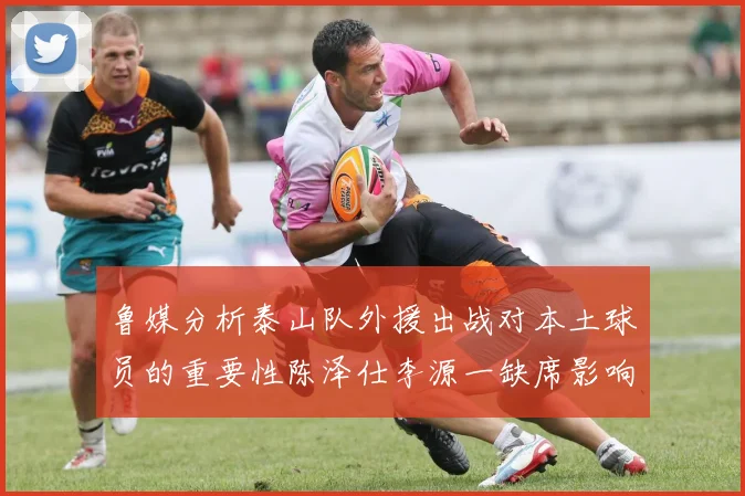鲁媒分析泰山队外援出战对本土球员的重要性陈泽仕李源一缺席影响显著