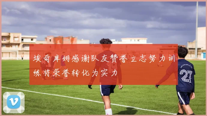 埃奇库姆感谢队友赞誉立志努力训练将荣誉转化为实力