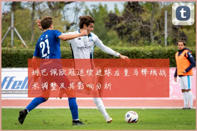 姆巴佩欧冠连续进球后皇马锋线战术调整及其影响分析