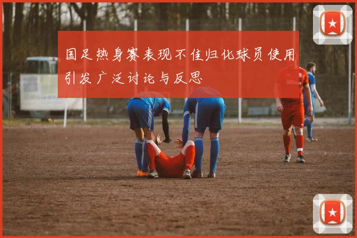 国足热身赛表现不佳归化球员使用引发广泛讨论与反思
