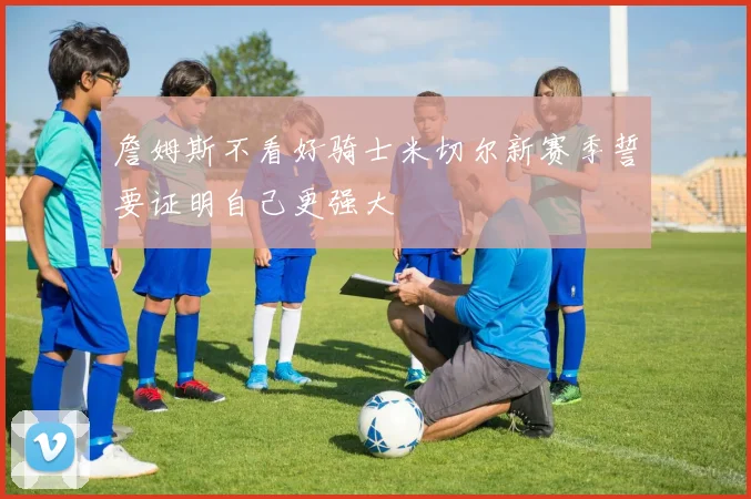 詹姆斯不看好骑士米切尔新赛季誓要证明自己更强大