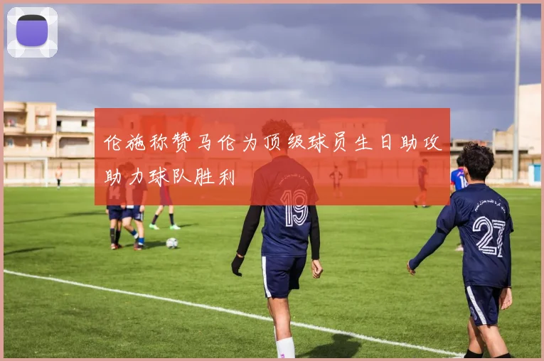 伦施称赞马伦为顶级球员生日助攻助力球队胜利