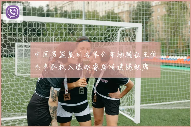 中国男篮集训名单公布杨瀚森王俊杰李弘权入选赵睿周琦遗憾缺席
